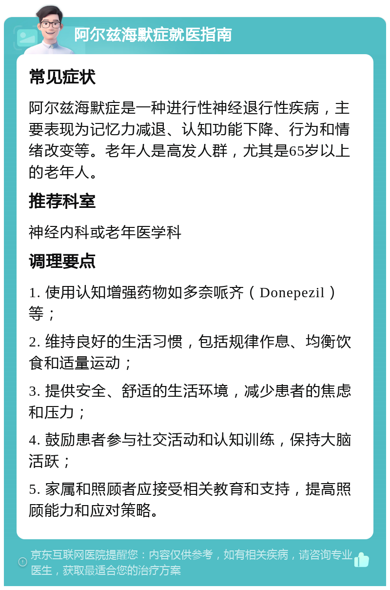 阿尔兹海默症就医指南 常见症状 阿尔兹海默症是一种进行性神经退行性疾病，主要表现为记忆力减退、认知功能下降、行为和情绪改变等。老年人是高发人群，尤其是65岁以上的老年人。 推荐科室 神经内科或老年医学科 调理要点 1. 使用认知增强药物如多奈哌齐（Donepezil）等； 2. 维持良好的生活习惯，包括规律作息、均衡饮食和适量运动； 3. 提供安全、舒适的生活环境，减少患者的焦虑和压力； 4. 鼓励患者参与社交活动和认知训练，保持大脑活跃； 5. 家属和照顾者应接受相关教育和支持，提高照顾能力和应对策略。