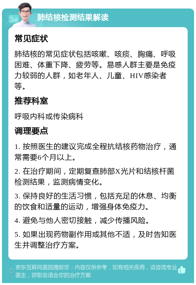 肺结核检测结果解读 常见症状 肺结核的常见症状包括咳嗽、咳痰、胸痛、呼吸困难、体重下降、疲劳等。易感人群主要是免疫力较弱的人群，如老年人、儿童、HIV感染者等。 推荐科室 呼吸内科或传染病科 调理要点 1. 按照医生的建议完成全程抗结核药物治疗，通常需要6个月以上。 2. 在治疗期间，定期复查肺部X光片和结核杆菌检测结果，监测病情变化。 3. 保持良好的生活习惯，包括充足的休息、均衡的饮食和适量的运动，增强身体免疫力。 4. 避免与他人密切接触，减少传播风险。 5. 如果出现药物副作用或其他不适，及时告知医生并调整治疗方案。