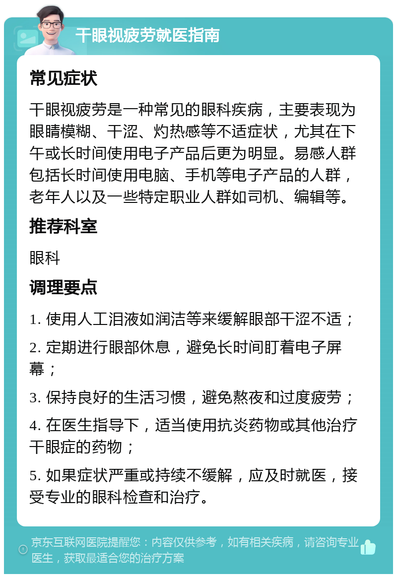 干眼视疲劳就医指南 常见症状 干眼视疲劳是一种常见的眼科疾病，主要表现为眼睛模糊、干涩、灼热感等不适症状，尤其在下午或长时间使用电子产品后更为明显。易感人群包括长时间使用电脑、手机等电子产品的人群，老年人以及一些特定职业人群如司机、编辑等。 推荐科室 眼科 调理要点 1. 使用人工泪液如润洁等来缓解眼部干涩不适； 2. 定期进行眼部休息，避免长时间盯着电子屏幕； 3. 保持良好的生活习惯，避免熬夜和过度疲劳； 4. 在医生指导下，适当使用抗炎药物或其他治疗干眼症的药物； 5. 如果症状严重或持续不缓解，应及时就医，接受专业的眼科检查和治疗。