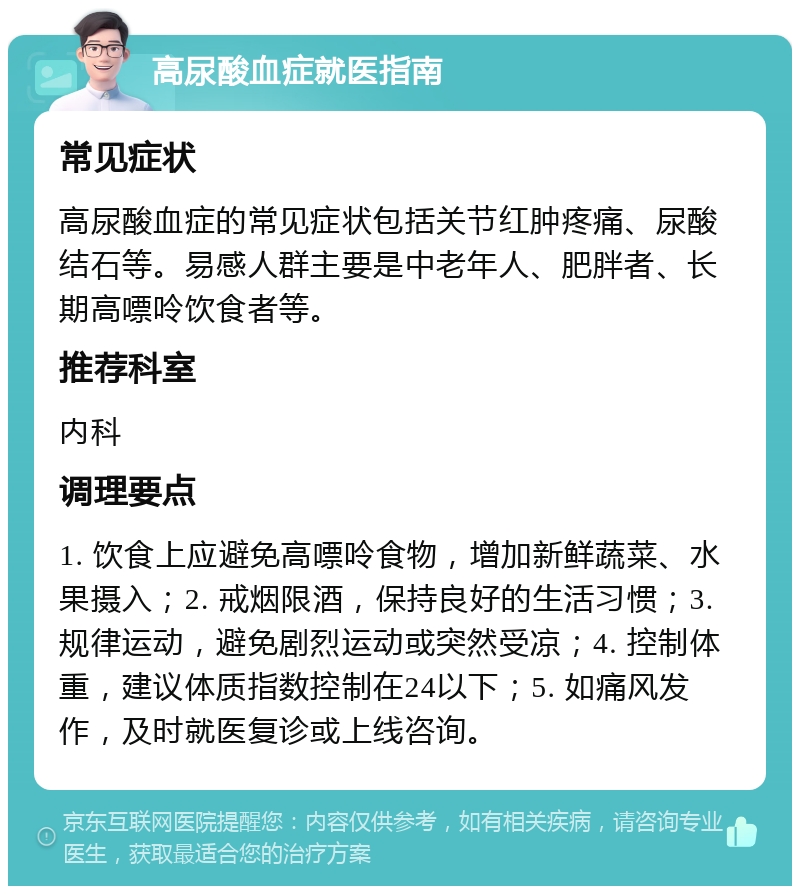 高尿酸血症就医指南 常见症状 高尿酸血症的常见症状包括关节红肿疼痛、尿酸结石等。易感人群主要是中老年人、肥胖者、长期高嘌呤饮食者等。 推荐科室 内科 调理要点 1. 饮食上应避免高嘌呤食物，增加新鲜蔬菜、水果摄入；2. 戒烟限酒，保持良好的生活习惯；3. 规律运动，避免剧烈运动或突然受凉；4. 控制体重，建议体质指数控制在24以下；5. 如痛风发作，及时就医复诊或上线咨询。