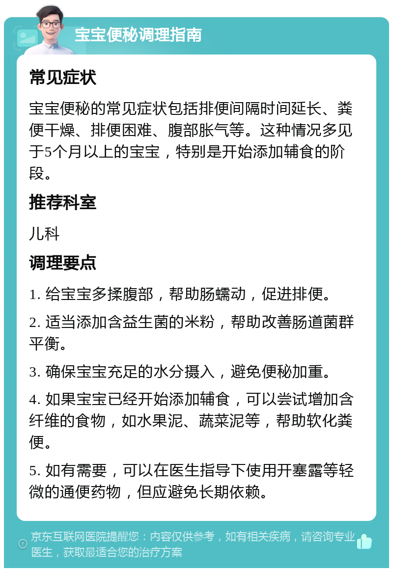 宝宝便秘调理指南 常见症状 宝宝便秘的常见症状包括排便间隔时间延长、粪便干燥、排便困难、腹部胀气等。这种情况多见于5个月以上的宝宝，特别是开始添加辅食的阶段。 推荐科室 儿科 调理要点 1. 给宝宝多揉腹部，帮助肠蠕动，促进排便。 2. 适当添加含益生菌的米粉，帮助改善肠道菌群平衡。 3. 确保宝宝充足的水分摄入，避免便秘加重。 4. 如果宝宝已经开始添加辅食，可以尝试增加含纤维的食物，如水果泥、蔬菜泥等，帮助软化粪便。 5. 如有需要，可以在医生指导下使用开塞露等轻微的通便药物，但应避免长期依赖。