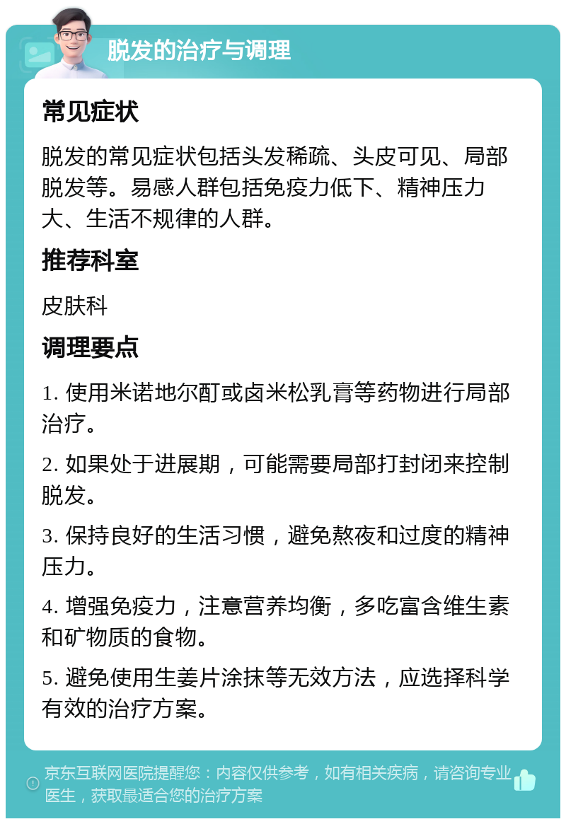 脱发的治疗与调理 常见症状 脱发的常见症状包括头发稀疏、头皮可见、局部脱发等。易感人群包括免疫力低下、精神压力大、生活不规律的人群。 推荐科室 皮肤科 调理要点 1. 使用米诺地尔酊或卤米松乳膏等药物进行局部治疗。 2. 如果处于进展期，可能需要局部打封闭来控制脱发。 3. 保持良好的生活习惯，避免熬夜和过度的精神压力。 4. 增强免疫力，注意营养均衡，多吃富含维生素和矿物质的食物。 5. 避免使用生姜片涂抹等无效方法，应选择科学有效的治疗方案。