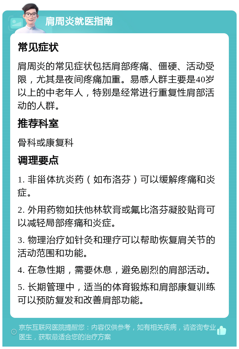 肩周炎就医指南 常见症状 肩周炎的常见症状包括肩部疼痛、僵硬、活动受限，尤其是夜间疼痛加重。易感人群主要是40岁以上的中老年人，特别是经常进行重复性肩部活动的人群。 推荐科室 骨科或康复科 调理要点 1. 非甾体抗炎药（如布洛芬）可以缓解疼痛和炎症。 2. 外用药物如扶他林软膏或氟比洛芬凝胶贴膏可以减轻局部疼痛和炎症。 3. 物理治疗如针灸和理疗可以帮助恢复肩关节的活动范围和功能。 4. 在急性期，需要休息，避免剧烈的肩部活动。 5. 长期管理中，适当的体育锻炼和肩部康复训练可以预防复发和改善肩部功能。