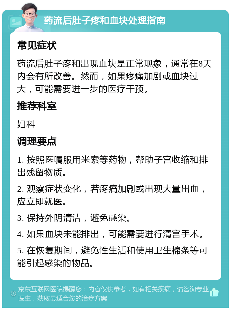 药流后肚子疼和血块处理指南 常见症状 药流后肚子疼和出现血块是正常现象，通常在8天内会有所改善。然而，如果疼痛加剧或血块过大，可能需要进一步的医疗干预。 推荐科室 妇科 调理要点 1. 按照医嘱服用米索等药物，帮助子宫收缩和排出残留物质。 2. 观察症状变化，若疼痛加剧或出现大量出血，应立即就医。 3. 保持外阴清洁，避免感染。 4. 如果血块未能排出，可能需要进行清宫手术。 5. 在恢复期间，避免性生活和使用卫生棉条等可能引起感染的物品。