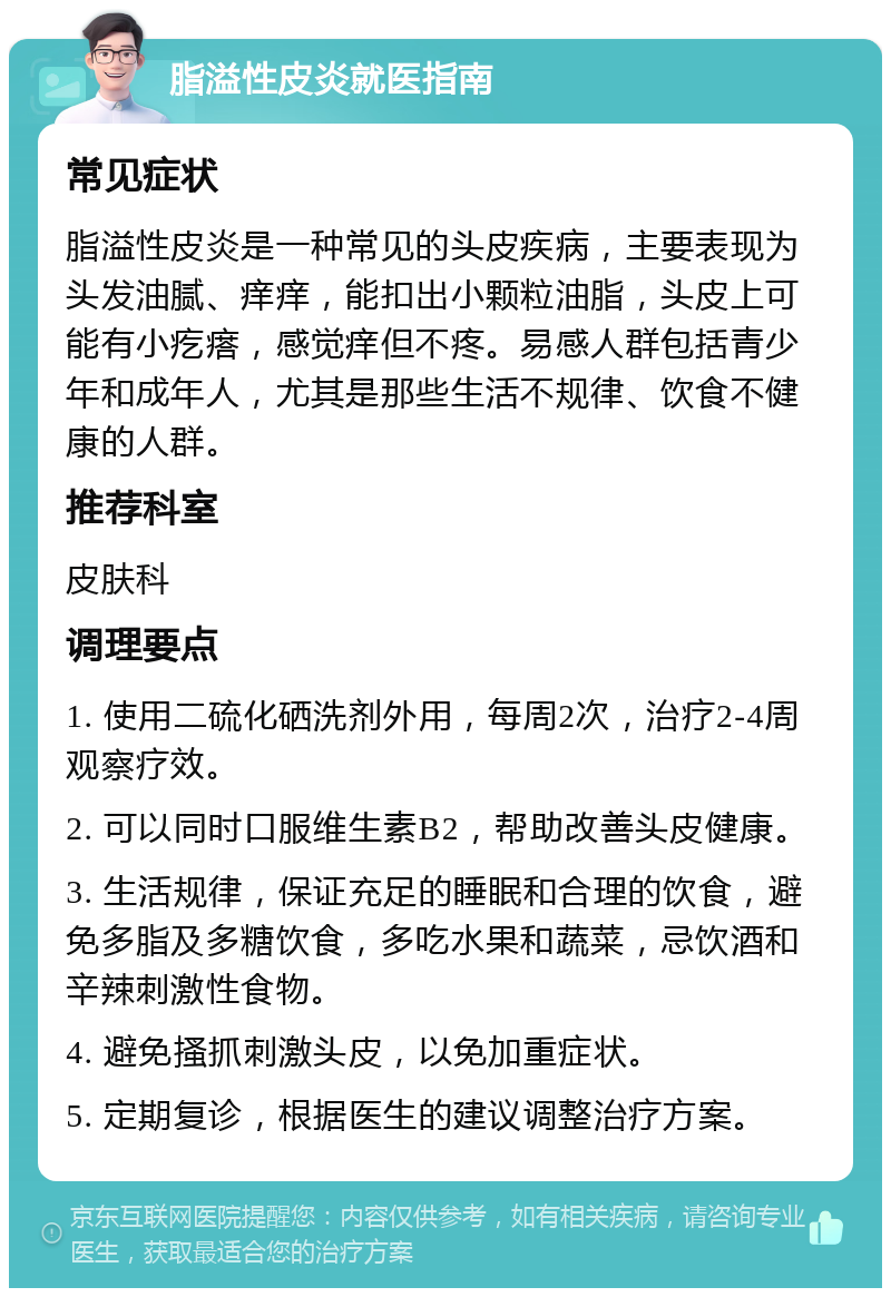 脂溢性皮炎就医指南 常见症状 脂溢性皮炎是一种常见的头皮疾病，主要表现为头发油腻、痒痒，能扣出小颗粒油脂，头皮上可能有小疙瘩，感觉痒但不疼。易感人群包括青少年和成年人，尤其是那些生活不规律、饮食不健康的人群。 推荐科室 皮肤科 调理要点 1. 使用二硫化硒洗剂外用，每周2次，治疗2-4周观察疗效。 2. 可以同时口服维生素B2，帮助改善头皮健康。 3. 生活规律，保证充足的睡眠和合理的饮食，避免多脂及多糖饮食，多吃水果和蔬菜，忌饮酒和辛辣刺激性食物。 4. 避免搔抓刺激头皮，以免加重症状。 5. 定期复诊，根据医生的建议调整治疗方案。