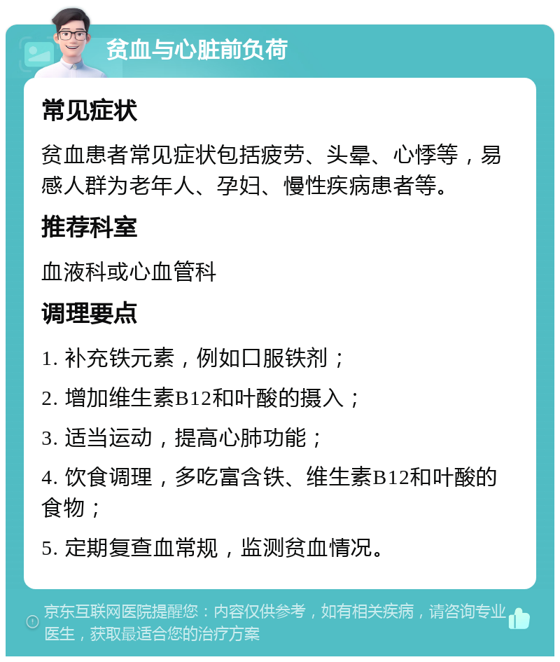 贫血与心脏前负荷 常见症状 贫血患者常见症状包括疲劳、头晕、心悸等，易感人群为老年人、孕妇、慢性疾病患者等。 推荐科室 血液科或心血管科 调理要点 1. 补充铁元素，例如口服铁剂； 2. 增加维生素B12和叶酸的摄入； 3. 适当运动，提高心肺功能； 4. 饮食调理，多吃富含铁、维生素B12和叶酸的食物； 5. 定期复查血常规，监测贫血情况。