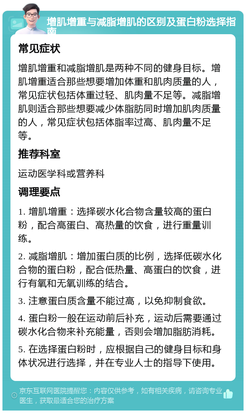 增肌增重与减脂增肌的区别及蛋白粉选择指南 常见症状 增肌增重和减脂增肌是两种不同的健身目标。增肌增重适合那些想要增加体重和肌肉质量的人，常见症状包括体重过轻、肌肉量不足等。减脂增肌则适合那些想要减少体脂肪同时增加肌肉质量的人，常见症状包括体脂率过高、肌肉量不足等。 推荐科室 运动医学科或营养科 调理要点 1. 增肌增重：选择碳水化合物含量较高的蛋白粉，配合高蛋白、高热量的饮食，进行重量训练。 2. 减脂增肌：增加蛋白质的比例，选择低碳水化合物的蛋白粉，配合低热量、高蛋白的饮食，进行有氧和无氧训练的结合。 3. 注意蛋白质含量不能过高，以免抑制食欲。 4. 蛋白粉一般在运动前后补充，运动后需要通过碳水化合物来补充能量，否则会增加脂肪消耗。 5. 在选择蛋白粉时，应根据自己的健身目标和身体状况进行选择，并在专业人士的指导下使用。