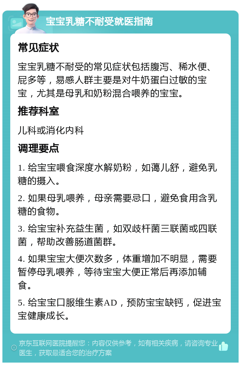 宝宝乳糖不耐受就医指南 常见症状 宝宝乳糖不耐受的常见症状包括腹泻、稀水便、屁多等，易感人群主要是对牛奶蛋白过敏的宝宝，尤其是母乳和奶粉混合喂养的宝宝。 推荐科室 儿科或消化内科 调理要点 1. 给宝宝喂食深度水解奶粉，如蔼儿舒，避免乳糖的摄入。 2. 如果母乳喂养，母亲需要忌口，避免食用含乳糖的食物。 3. 给宝宝补充益生菌，如双歧杆菌三联菌或四联菌，帮助改善肠道菌群。 4. 如果宝宝大便次数多，体重增加不明显，需要暂停母乳喂养，等待宝宝大便正常后再添加辅食。 5. 给宝宝口服维生素AD，预防宝宝缺钙，促进宝宝健康成长。