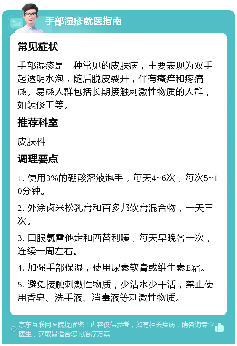 手部湿疹就医指南 常见症状 手部湿疹是一种常见的皮肤病，主要表现为双手起透明水泡，随后脱皮裂开，伴有瘙痒和疼痛感。易感人群包括长期接触刺激性物质的人群，如装修工等。 推荐科室 皮肤科 调理要点 1. 使用3%的硼酸溶液泡手，每天4~6次，每次5~10分钟。 2. 外涂卤米松乳膏和百多邦软膏混合物，一天三次。 3. 口服氯雷他定和西替利嗪，每天早晚各一次，连续一周左右。 4. 加强手部保湿，使用尿素软膏或维生素E霜。 5. 避免接触刺激性物质，少沾水少干活，禁止使用香皂、洗手液、消毒液等刺激性物质。