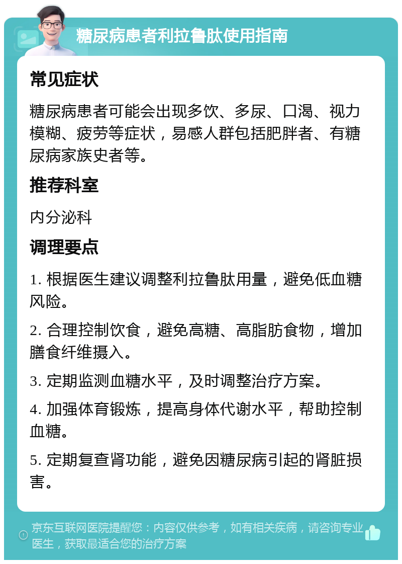 糖尿病患者利拉鲁肽使用指南 常见症状 糖尿病患者可能会出现多饮、多尿、口渴、视力模糊、疲劳等症状，易感人群包括肥胖者、有糖尿病家族史者等。 推荐科室 内分泌科 调理要点 1. 根据医生建议调整利拉鲁肽用量，避免低血糖风险。 2. 合理控制饮食，避免高糖、高脂肪食物，增加膳食纤维摄入。 3. 定期监测血糖水平，及时调整治疗方案。 4. 加强体育锻炼，提高身体代谢水平，帮助控制血糖。 5. 定期复查肾功能，避免因糖尿病引起的肾脏损害。