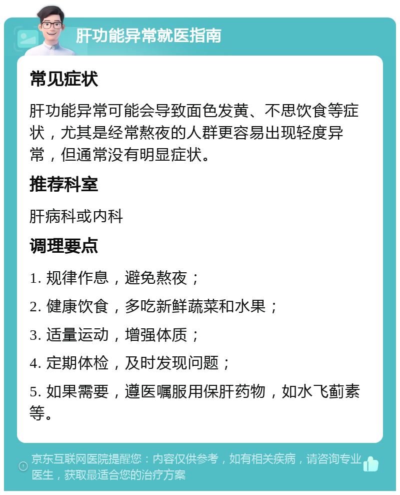 肝功能异常就医指南 常见症状 肝功能异常可能会导致面色发黄、不思饮食等症状，尤其是经常熬夜的人群更容易出现轻度异常，但通常没有明显症状。 推荐科室 肝病科或内科 调理要点 1. 规律作息，避免熬夜； 2. 健康饮食，多吃新鲜蔬菜和水果； 3. 适量运动，增强体质； 4. 定期体检，及时发现问题； 5. 如果需要，遵医嘱服用保肝药物，如水飞蓟素等。