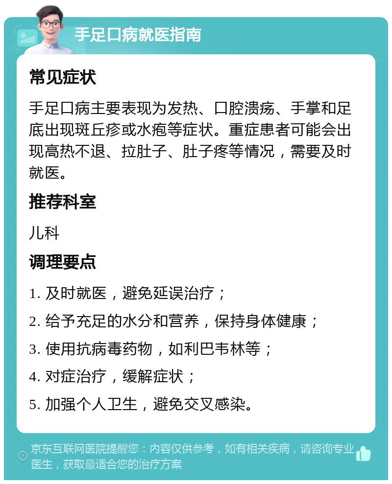 手足口病就医指南 常见症状 手足口病主要表现为发热、口腔溃疡、手掌和足底出现斑丘疹或水疱等症状。重症患者可能会出现高热不退、拉肚子、肚子疼等情况，需要及时就医。 推荐科室 儿科 调理要点 1. 及时就医，避免延误治疗； 2. 给予充足的水分和营养，保持身体健康； 3. 使用抗病毒药物，如利巴韦林等； 4. 对症治疗，缓解症状； 5. 加强个人卫生，避免交叉感染。