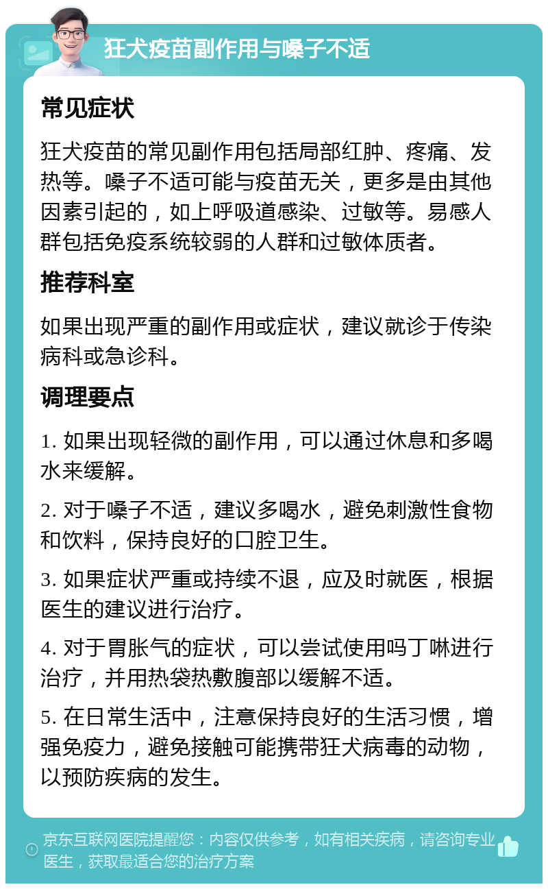 狂犬疫苗副作用与嗓子不适 常见症状 狂犬疫苗的常见副作用包括局部红肿、疼痛、发热等。嗓子不适可能与疫苗无关，更多是由其他因素引起的，如上呼吸道感染、过敏等。易感人群包括免疫系统较弱的人群和过敏体质者。 推荐科室 如果出现严重的副作用或症状，建议就诊于传染病科或急诊科。 调理要点 1. 如果出现轻微的副作用，可以通过休息和多喝水来缓解。 2. 对于嗓子不适，建议多喝水，避免刺激性食物和饮料，保持良好的口腔卫生。 3. 如果症状严重或持续不退，应及时就医，根据医生的建议进行治疗。 4. 对于胃胀气的症状，可以尝试使用吗丁啉进行治疗，并用热袋热敷腹部以缓解不适。 5. 在日常生活中，注意保持良好的生活习惯，增强免疫力，避免接触可能携带狂犬病毒的动物，以预防疾病的发生。