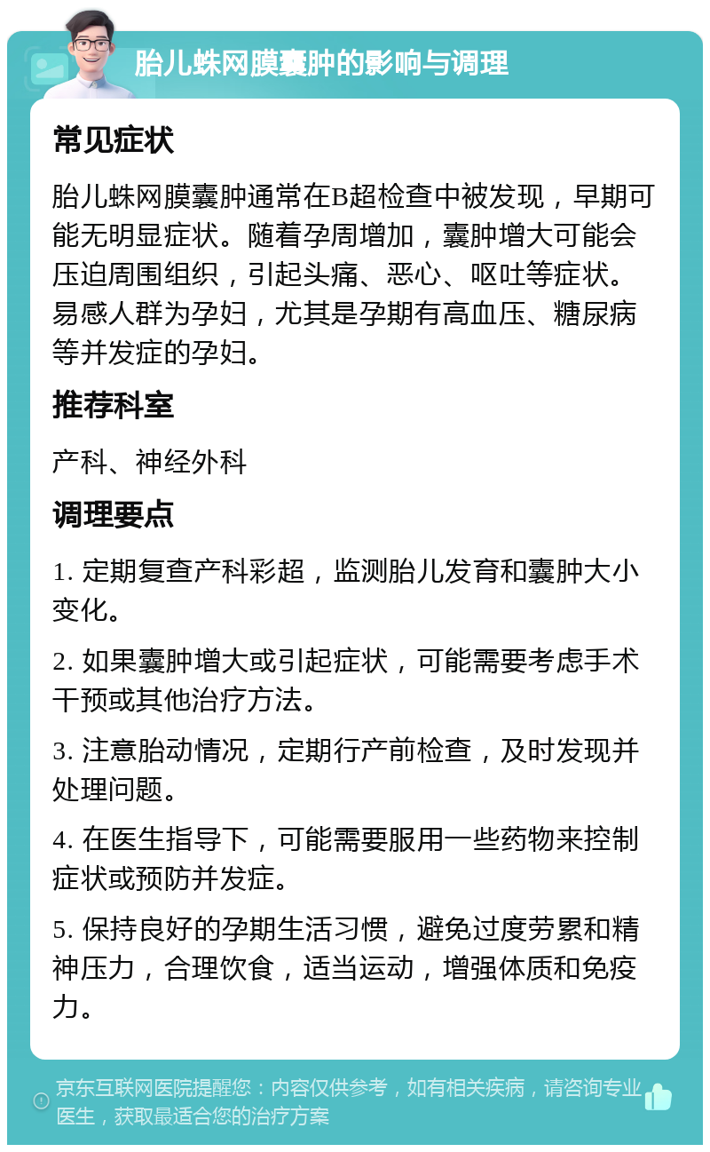 胎儿蛛网膜囊肿的影响与调理 常见症状 胎儿蛛网膜囊肿通常在B超检查中被发现，早期可能无明显症状。随着孕周增加，囊肿增大可能会压迫周围组织，引起头痛、恶心、呕吐等症状。易感人群为孕妇，尤其是孕期有高血压、糖尿病等并发症的孕妇。 推荐科室 产科、神经外科 调理要点 1. 定期复查产科彩超，监测胎儿发育和囊肿大小变化。 2. 如果囊肿增大或引起症状，可能需要考虑手术干预或其他治疗方法。 3. 注意胎动情况，定期行产前检查，及时发现并处理问题。 4. 在医生指导下，可能需要服用一些药物来控制症状或预防并发症。 5. 保持良好的孕期生活习惯，避免过度劳累和精神压力，合理饮食，适当运动，增强体质和免疫力。