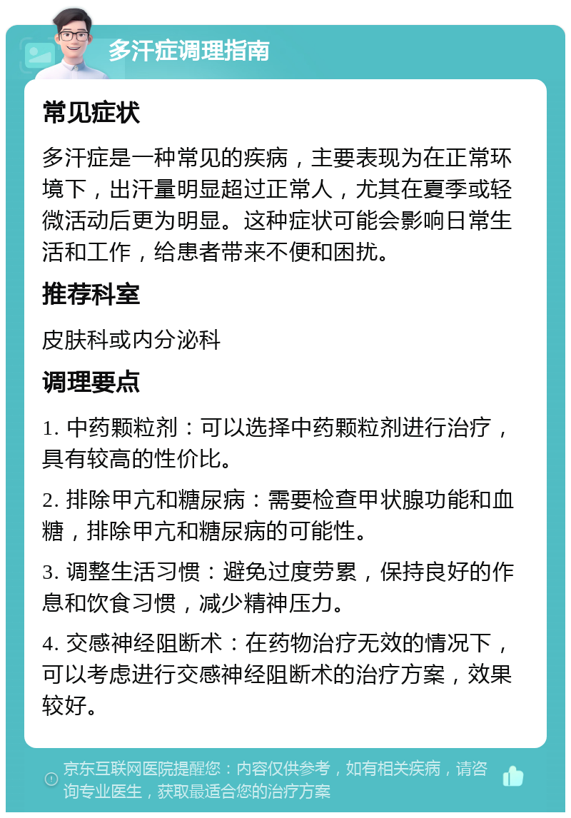 多汗症调理指南 常见症状 多汗症是一种常见的疾病，主要表现为在正常环境下，出汗量明显超过正常人，尤其在夏季或轻微活动后更为明显。这种症状可能会影响日常生活和工作，给患者带来不便和困扰。 推荐科室 皮肤科或内分泌科 调理要点 1. 中药颗粒剂：可以选择中药颗粒剂进行治疗，具有较高的性价比。 2. 排除甲亢和糖尿病：需要检查甲状腺功能和血糖，排除甲亢和糖尿病的可能性。 3. 调整生活习惯：避免过度劳累，保持良好的作息和饮食习惯，减少精神压力。 4. 交感神经阻断术：在药物治疗无效的情况下，可以考虑进行交感神经阻断术的治疗方案，效果较好。