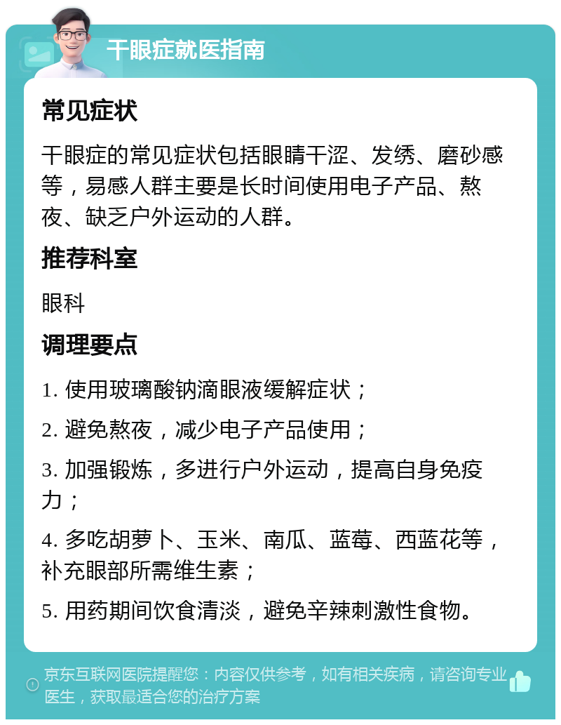 干眼症就医指南 常见症状 干眼症的常见症状包括眼睛干涩、发绣、磨砂感等，易感人群主要是长时间使用电子产品、熬夜、缺乏户外运动的人群。 推荐科室 眼科 调理要点 1. 使用玻璃酸钠滴眼液缓解症状； 2. 避免熬夜，减少电子产品使用； 3. 加强锻炼，多进行户外运动，提高自身免疫力； 4. 多吃胡萝卜、玉米、南瓜、蓝莓、西蓝花等，补充眼部所需维生素； 5. 用药期间饮食清淡，避免辛辣刺激性食物。