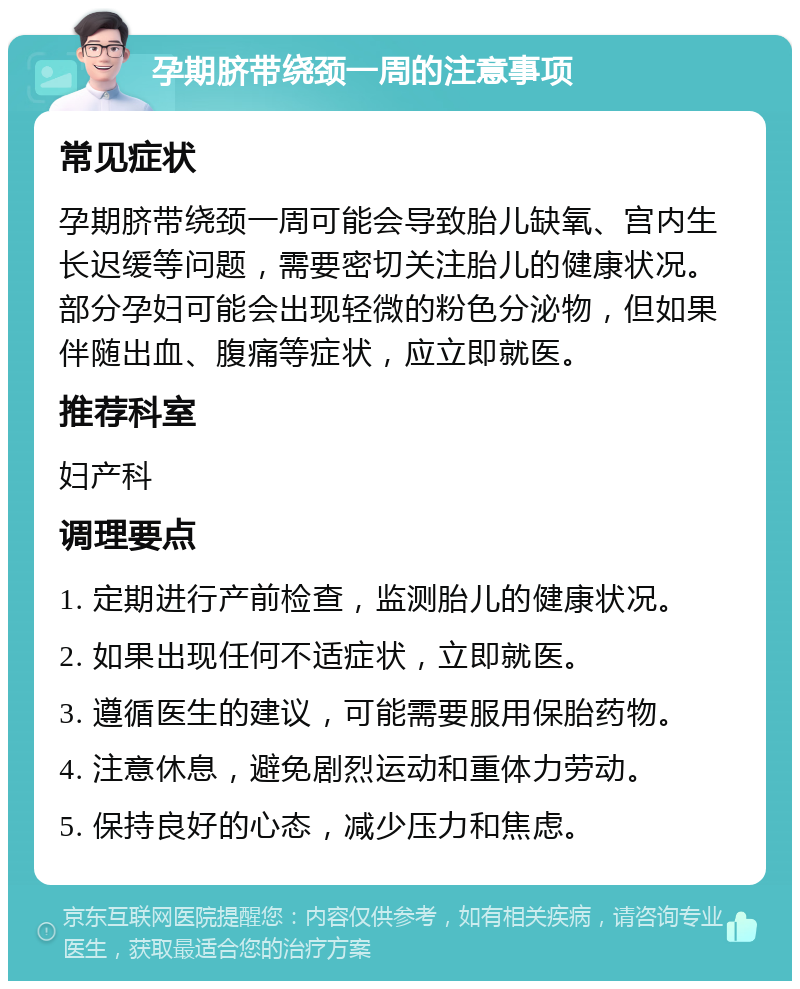 孕期脐带绕颈一周的注意事项 常见症状 孕期脐带绕颈一周可能会导致胎儿缺氧、宫内生长迟缓等问题，需要密切关注胎儿的健康状况。部分孕妇可能会出现轻微的粉色分泌物，但如果伴随出血、腹痛等症状，应立即就医。 推荐科室 妇产科 调理要点 1. 定期进行产前检查，监测胎儿的健康状况。 2. 如果出现任何不适症状，立即就医。 3. 遵循医生的建议，可能需要服用保胎药物。 4. 注意休息，避免剧烈运动和重体力劳动。 5. 保持良好的心态，减少压力和焦虑。