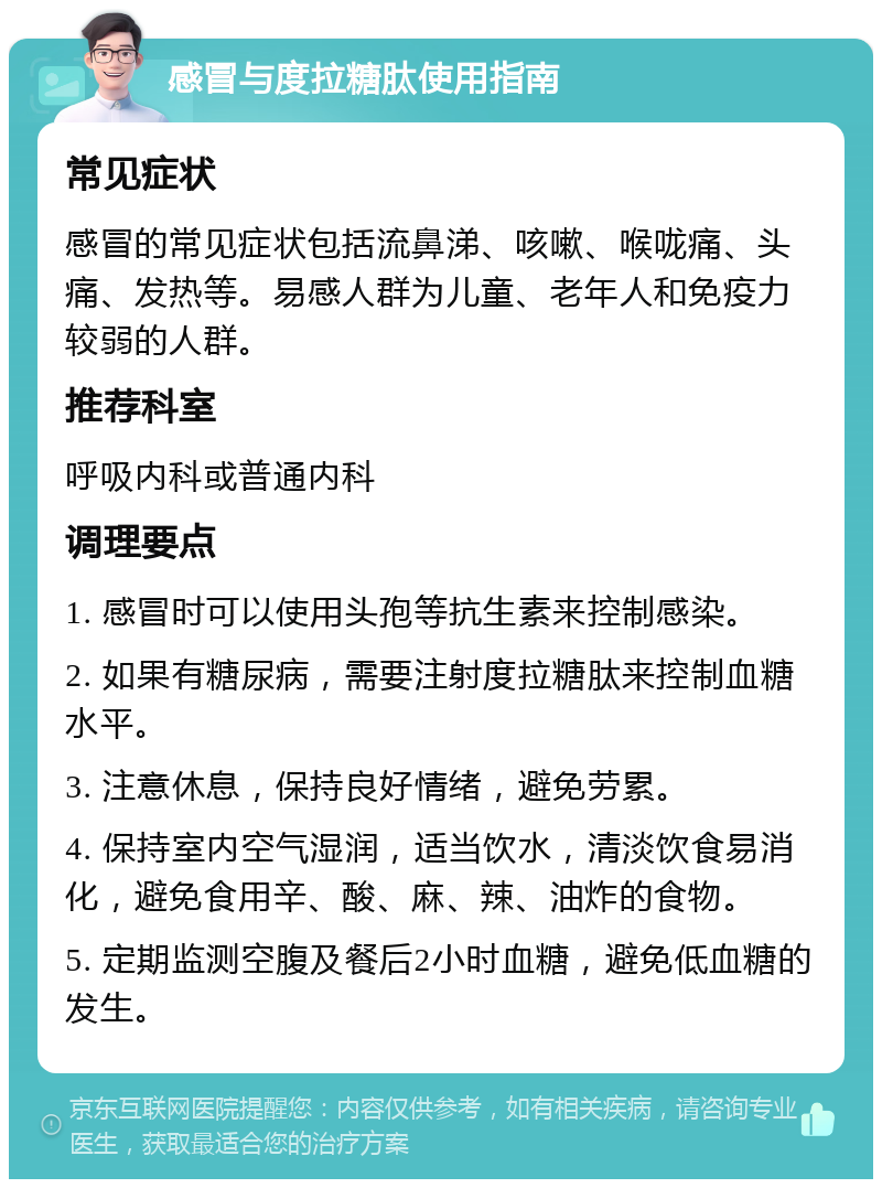 感冒与度拉糖肽使用指南 常见症状 感冒的常见症状包括流鼻涕、咳嗽、喉咙痛、头痛、发热等。易感人群为儿童、老年人和免疫力较弱的人群。 推荐科室 呼吸内科或普通内科 调理要点 1. 感冒时可以使用头孢等抗生素来控制感染。 2. 如果有糖尿病，需要注射度拉糖肽来控制血糖水平。 3. 注意休息，保持良好情绪，避免劳累。 4. 保持室内空气湿润，适当饮水，清淡饮食易消化，避免食用辛、酸、麻、辣、油炸的食物。 5. 定期监测空腹及餐后2小时血糖，避免低血糖的发生。