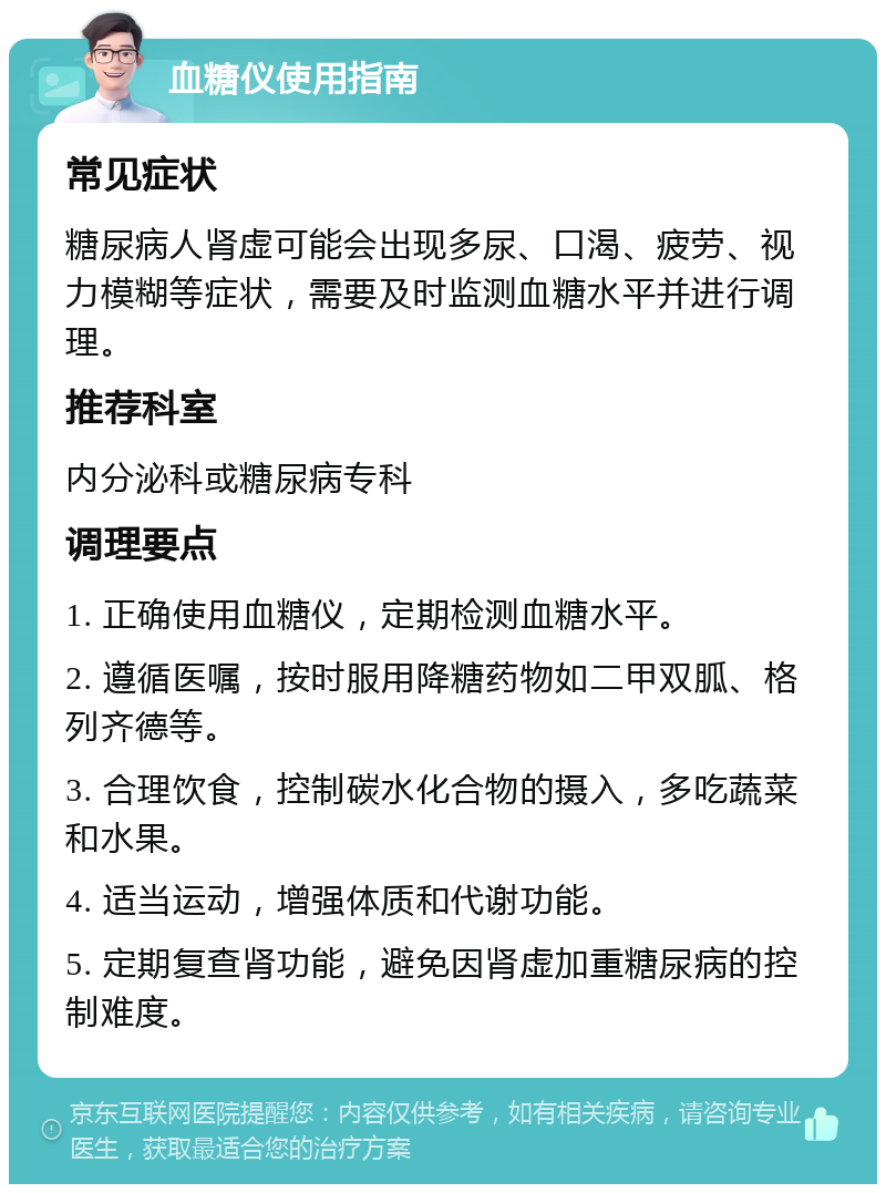 血糖仪使用指南 常见症状 糖尿病人肾虚可能会出现多尿、口渴、疲劳、视力模糊等症状，需要及时监测血糖水平并进行调理。 推荐科室 内分泌科或糖尿病专科 调理要点 1. 正确使用血糖仪，定期检测血糖水平。 2. 遵循医嘱，按时服用降糖药物如二甲双胍、格列齐德等。 3. 合理饮食，控制碳水化合物的摄入，多吃蔬菜和水果。 4. 适当运动，增强体质和代谢功能。 5. 定期复查肾功能，避免因肾虚加重糖尿病的控制难度。