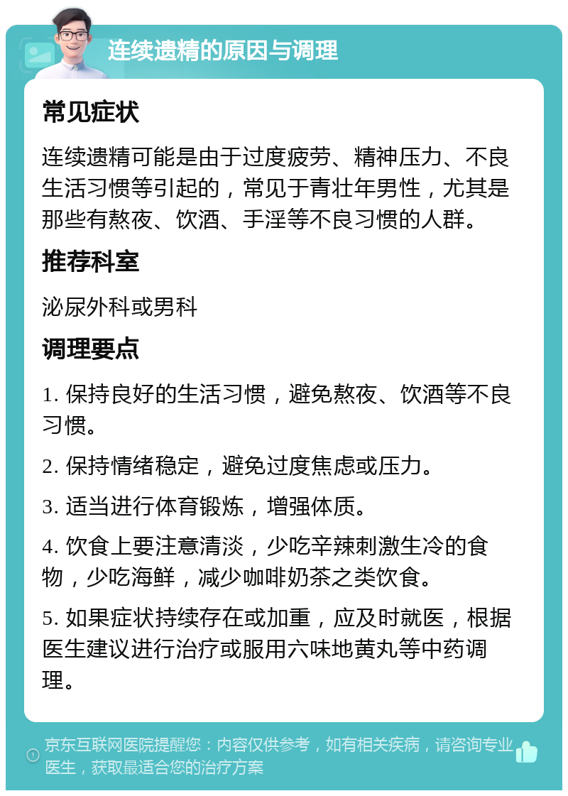 连续遗精的原因与调理 常见症状 连续遗精可能是由于过度疲劳、精神压力、不良生活习惯等引起的，常见于青壮年男性，尤其是那些有熬夜、饮酒、手淫等不良习惯的人群。 推荐科室 泌尿外科或男科 调理要点 1. 保持良好的生活习惯，避免熬夜、饮酒等不良习惯。 2. 保持情绪稳定，避免过度焦虑或压力。 3. 适当进行体育锻炼，增强体质。 4. 饮食上要注意清淡，少吃辛辣刺激生冷的食物，少吃海鲜，减少咖啡奶茶之类饮食。 5. 如果症状持续存在或加重，应及时就医，根据医生建议进行治疗或服用六味地黄丸等中药调理。