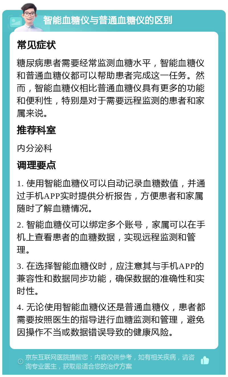 智能血糖仪与普通血糖仪的区别 常见症状 糖尿病患者需要经常监测血糖水平，智能血糖仪和普通血糖仪都可以帮助患者完成这一任务。然而，智能血糖仪相比普通血糖仪具有更多的功能和便利性，特别是对于需要远程监测的患者和家属来说。 推荐科室 内分泌科 调理要点 1. 使用智能血糖仪可以自动记录血糖数值，并通过手机APP实时提供分析报告，方便患者和家属随时了解血糖情况。 2. 智能血糖仪可以绑定多个账号，家属可以在手机上查看患者的血糖数据，实现远程监测和管理。 3. 在选择智能血糖仪时，应注意其与手机APP的兼容性和数据同步功能，确保数据的准确性和实时性。 4. 无论使用智能血糖仪还是普通血糖仪，患者都需要按照医生的指导进行血糖监测和管理，避免因操作不当或数据错误导致的健康风险。