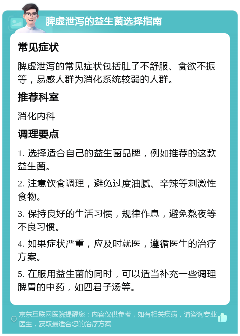 脾虚泄泻的益生菌选择指南 常见症状 脾虚泄泻的常见症状包括肚子不舒服、食欲不振等，易感人群为消化系统较弱的人群。 推荐科室 消化内科 调理要点 1. 选择适合自己的益生菌品牌，例如推荐的这款益生菌。 2. 注意饮食调理，避免过度油腻、辛辣等刺激性食物。 3. 保持良好的生活习惯，规律作息，避免熬夜等不良习惯。 4. 如果症状严重，应及时就医，遵循医生的治疗方案。 5. 在服用益生菌的同时，可以适当补充一些调理脾胃的中药，如四君子汤等。