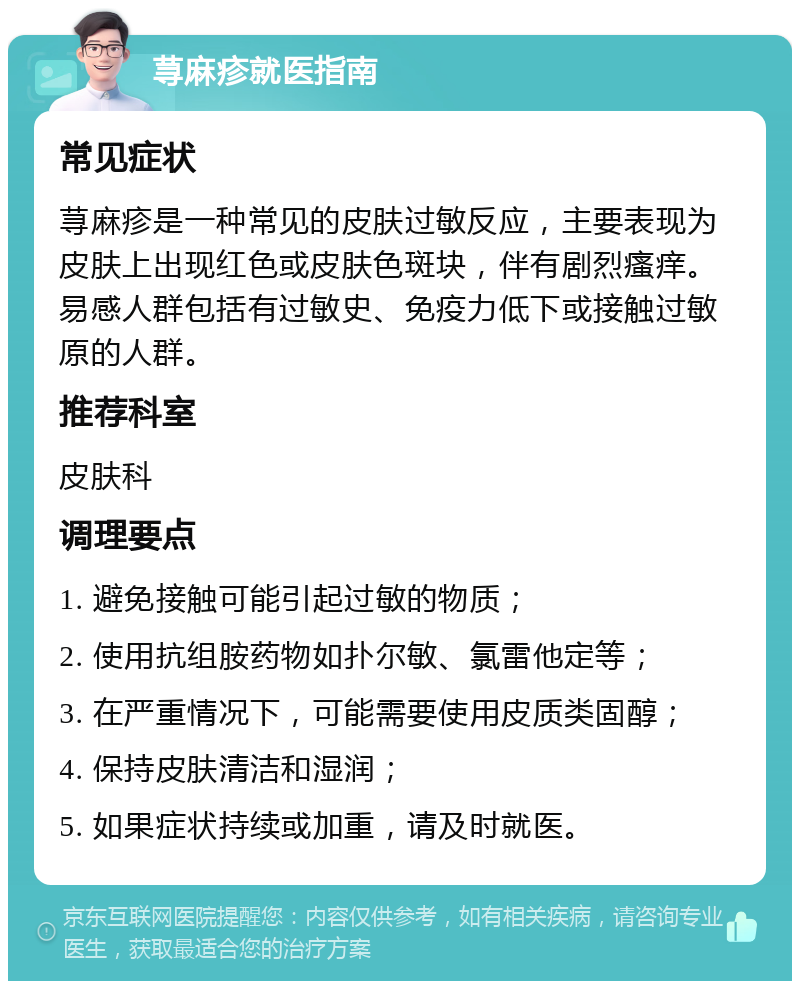 荨麻疹就医指南 常见症状 荨麻疹是一种常见的皮肤过敏反应，主要表现为皮肤上出现红色或皮肤色斑块，伴有剧烈瘙痒。易感人群包括有过敏史、免疫力低下或接触过敏原的人群。 推荐科室 皮肤科 调理要点 1. 避免接触可能引起过敏的物质； 2. 使用抗组胺药物如扑尔敏、氯雷他定等； 3. 在严重情况下，可能需要使用皮质类固醇； 4. 保持皮肤清洁和湿润； 5. 如果症状持续或加重，请及时就医。