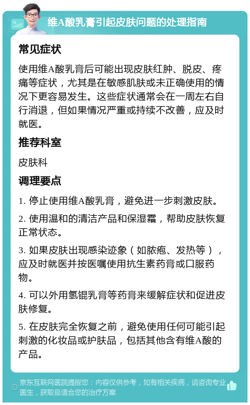 维A酸乳膏引起皮肤问题的处理指南 常见症状 使用维A酸乳膏后可能出现皮肤红肿、脱皮、疼痛等症状，尤其是在敏感肌肤或未正确使用的情况下更容易发生。这些症状通常会在一周左右自行消退，但如果情况严重或持续不改善，应及时就医。 推荐科室 皮肤科 调理要点 1. 停止使用维A酸乳膏，避免进一步刺激皮肤。 2. 使用温和的清洁产品和保湿霜，帮助皮肤恢复正常状态。 3. 如果皮肤出现感染迹象（如脓疱、发热等），应及时就医并按医嘱使用抗生素药膏或口服药物。 4. 可以外用氢锟乳膏等药膏来缓解症状和促进皮肤修复。 5. 在皮肤完全恢复之前，避免使用任何可能引起刺激的化妆品或护肤品，包括其他含有维A酸的产品。