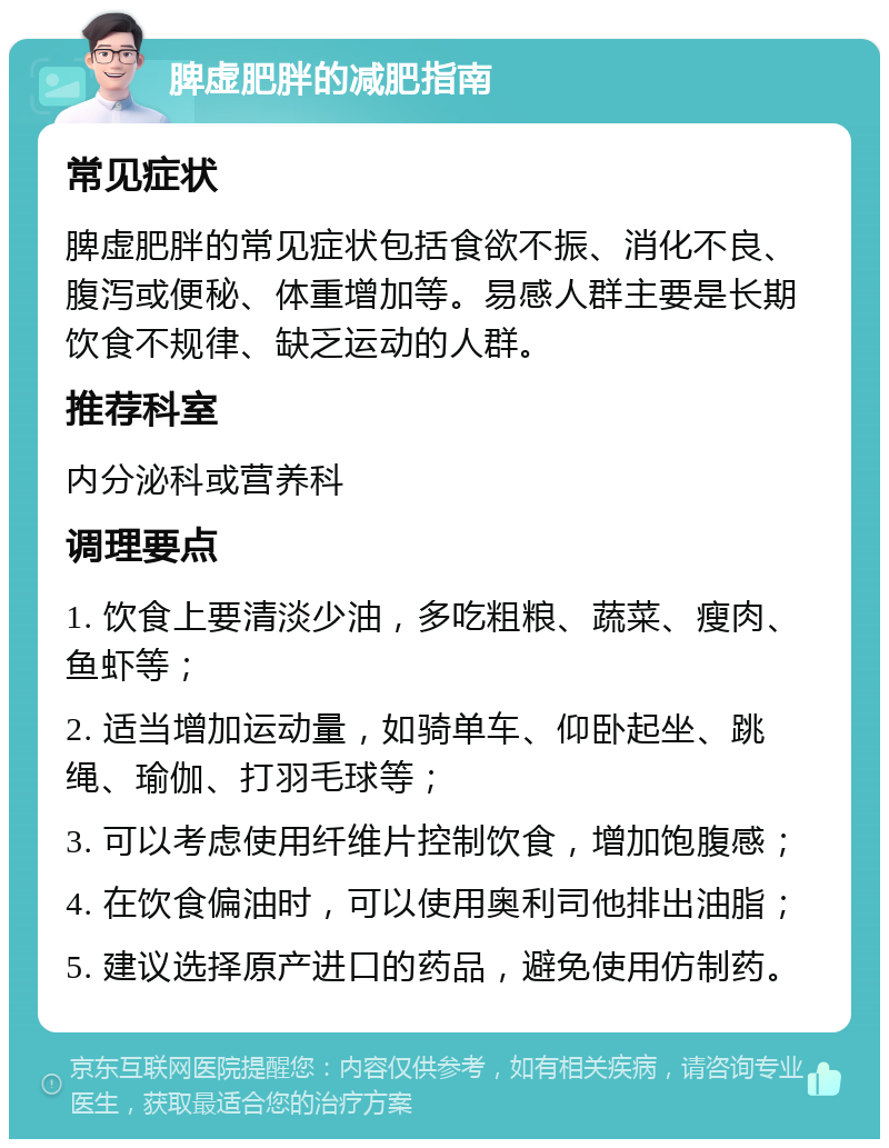 脾虚肥胖的减肥指南 常见症状 脾虚肥胖的常见症状包括食欲不振、消化不良、腹泻或便秘、体重增加等。易感人群主要是长期饮食不规律、缺乏运动的人群。 推荐科室 内分泌科或营养科 调理要点 1. 饮食上要清淡少油，多吃粗粮、蔬菜、瘦肉、鱼虾等； 2. 适当增加运动量，如骑单车、仰卧起坐、跳绳、瑜伽、打羽毛球等； 3. 可以考虑使用纤维片控制饮食，增加饱腹感； 4. 在饮食偏油时，可以使用奥利司他排出油脂； 5. 建议选择原产进口的药品，避免使用仿制药。