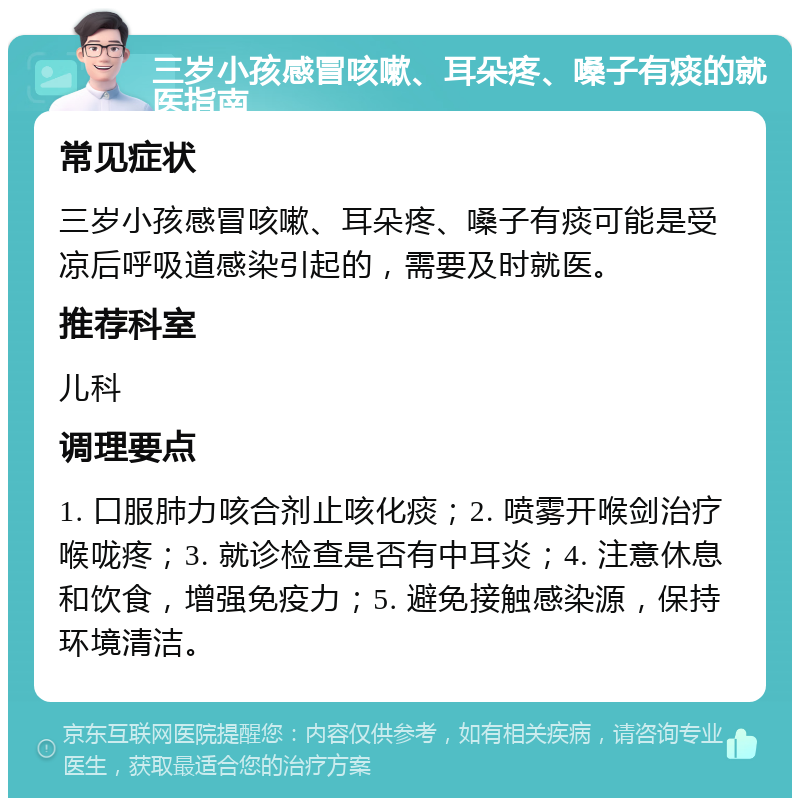 三岁小孩感冒咳嗽、耳朵疼、嗓子有痰的就医指南 常见症状 三岁小孩感冒咳嗽、耳朵疼、嗓子有痰可能是受凉后呼吸道感染引起的，需要及时就医。 推荐科室 儿科 调理要点 1. 口服肺力咳合剂止咳化痰；2. 喷雾开喉剑治疗喉咙疼；3. 就诊检查是否有中耳炎；4. 注意休息和饮食，增强免疫力；5. 避免接触感染源，保持环境清洁。