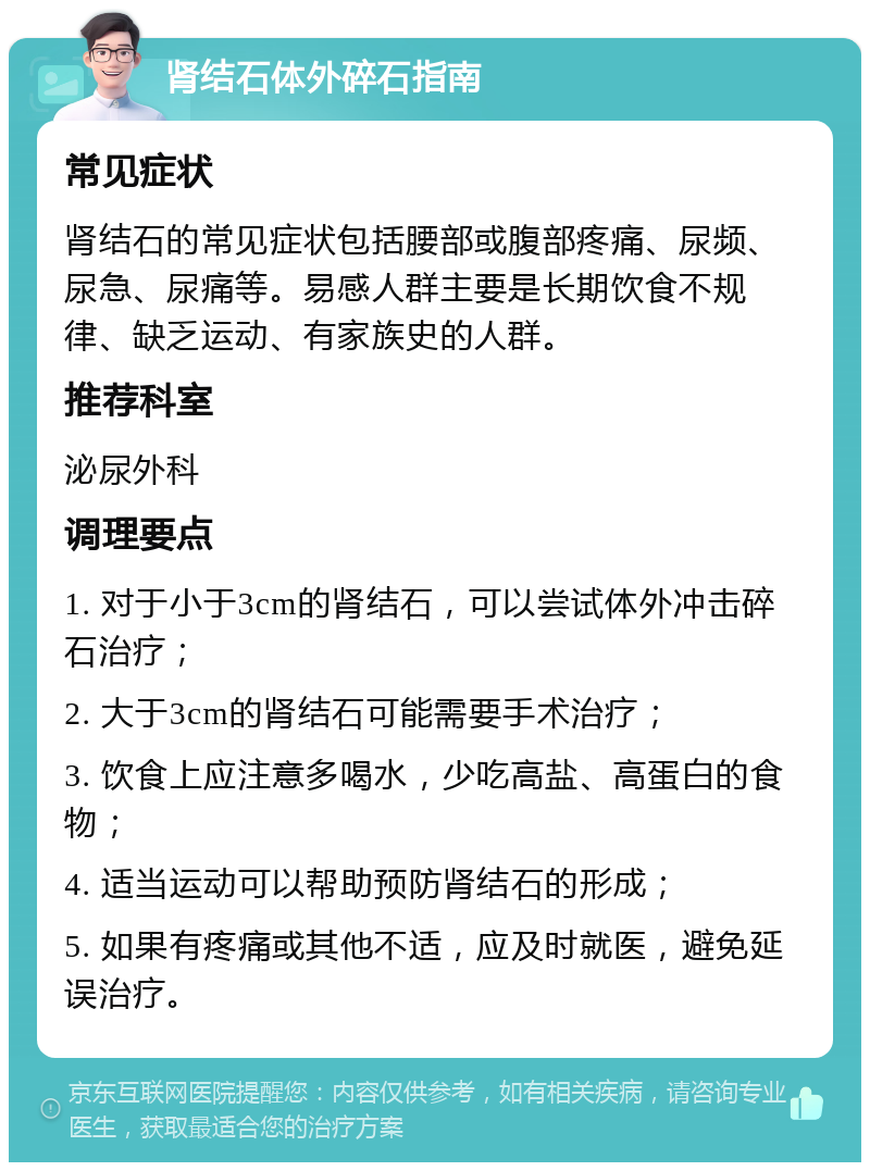 肾结石体外碎石指南 常见症状 肾结石的常见症状包括腰部或腹部疼痛、尿频、尿急、尿痛等。易感人群主要是长期饮食不规律、缺乏运动、有家族史的人群。 推荐科室 泌尿外科 调理要点 1. 对于小于3cm的肾结石，可以尝试体外冲击碎石治疗； 2. 大于3cm的肾结石可能需要手术治疗； 3. 饮食上应注意多喝水，少吃高盐、高蛋白的食物； 4. 适当运动可以帮助预防肾结石的形成； 5. 如果有疼痛或其他不适，应及时就医，避免延误治疗。