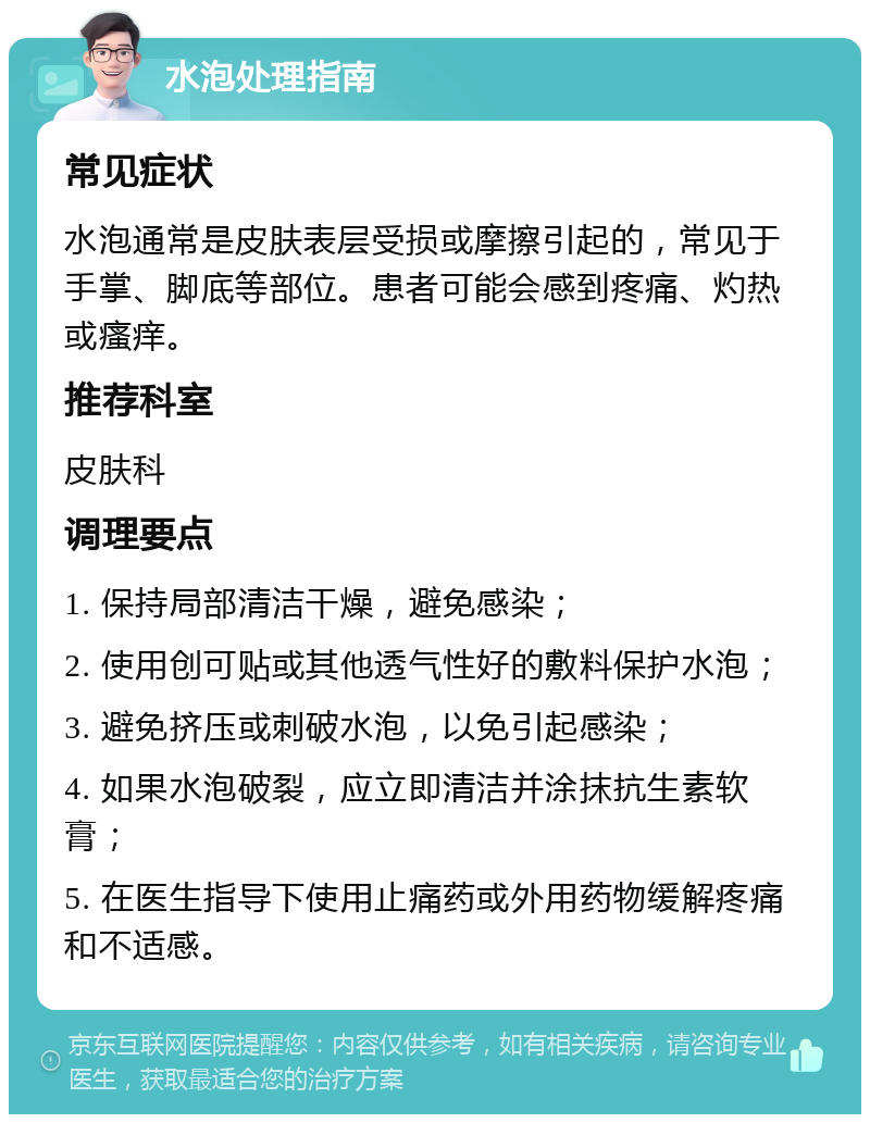 水泡处理指南 常见症状 水泡通常是皮肤表层受损或摩擦引起的，常见于手掌、脚底等部位。患者可能会感到疼痛、灼热或瘙痒。 推荐科室 皮肤科 调理要点 1. 保持局部清洁干燥，避免感染； 2. 使用创可贴或其他透气性好的敷料保护水泡； 3. 避免挤压或刺破水泡，以免引起感染； 4. 如果水泡破裂，应立即清洁并涂抹抗生素软膏； 5. 在医生指导下使用止痛药或外用药物缓解疼痛和不适感。