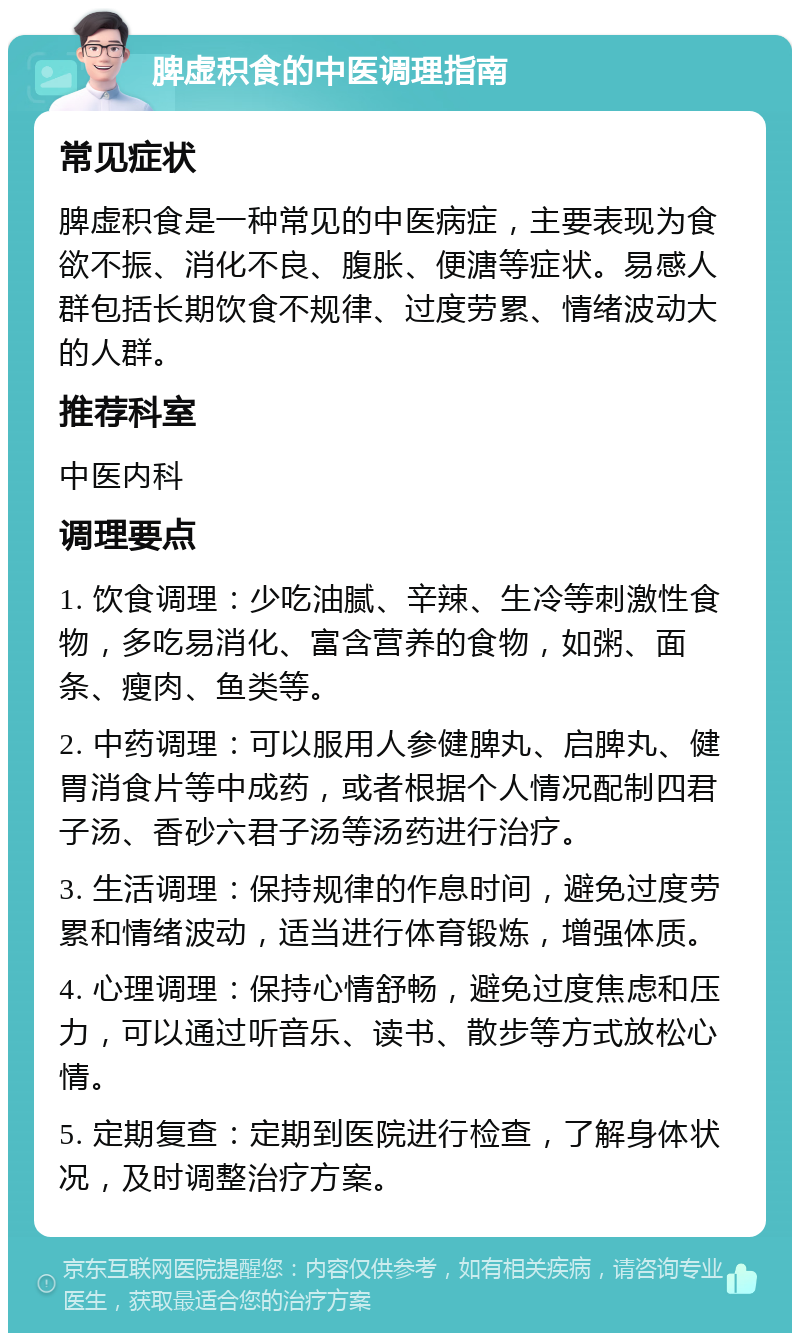 脾虚积食的中医调理指南 常见症状 脾虚积食是一种常见的中医病症，主要表现为食欲不振、消化不良、腹胀、便溏等症状。易感人群包括长期饮食不规律、过度劳累、情绪波动大的人群。 推荐科室 中医内科 调理要点 1. 饮食调理：少吃油腻、辛辣、生冷等刺激性食物，多吃易消化、富含营养的食物，如粥、面条、瘦肉、鱼类等。 2. 中药调理：可以服用人参健脾丸、启脾丸、健胃消食片等中成药，或者根据个人情况配制四君子汤、香砂六君子汤等汤药进行治疗。 3. 生活调理：保持规律的作息时间，避免过度劳累和情绪波动，适当进行体育锻炼，增强体质。 4. 心理调理：保持心情舒畅，避免过度焦虑和压力，可以通过听音乐、读书、散步等方式放松心情。 5. 定期复查：定期到医院进行检查，了解身体状况，及时调整治疗方案。