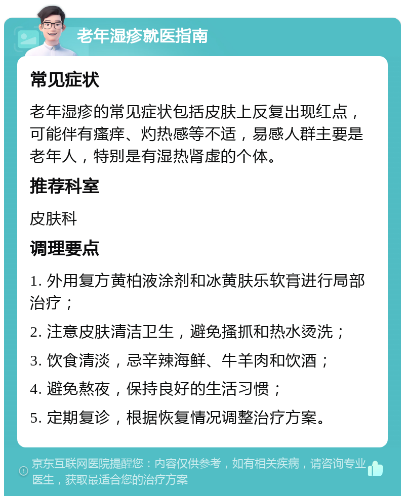 老年湿疹就医指南 常见症状 老年湿疹的常见症状包括皮肤上反复出现红点，可能伴有瘙痒、灼热感等不适，易感人群主要是老年人，特别是有湿热肾虚的个体。 推荐科室 皮肤科 调理要点 1. 外用复方黄柏液涂剂和冰黄肤乐软膏进行局部治疗； 2. 注意皮肤清洁卫生，避免搔抓和热水烫洗； 3. 饮食清淡，忌辛辣海鲜、牛羊肉和饮酒； 4. 避免熬夜，保持良好的生活习惯； 5. 定期复诊，根据恢复情况调整治疗方案。