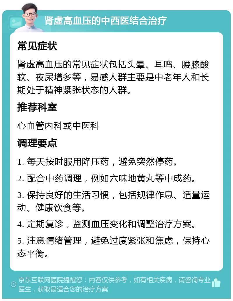 肾虚高血压的中西医结合治疗 常见症状 肾虚高血压的常见症状包括头晕、耳鸣、腰膝酸软、夜尿增多等，易感人群主要是中老年人和长期处于精神紧张状态的人群。 推荐科室 心血管内科或中医科 调理要点 1. 每天按时服用降压药，避免突然停药。 2. 配合中药调理，例如六味地黄丸等中成药。 3. 保持良好的生活习惯，包括规律作息、适量运动、健康饮食等。 4. 定期复诊，监测血压变化和调整治疗方案。 5. 注意情绪管理，避免过度紧张和焦虑，保持心态平衡。