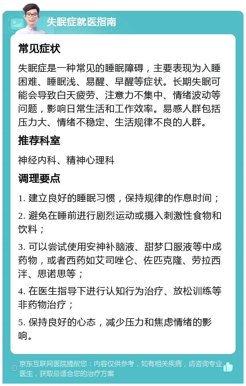 失眠症就医指南 常见症状 失眠症是一种常见的睡眠障碍，主要表现为入睡困难、睡眠浅、易醒、早醒等症状。长期失眠可能会导致白天疲劳、注意力不集中、情绪波动等问题，影响日常生活和工作效率。易感人群包括压力大、情绪不稳定、生活规律不良的人群。 推荐科室 神经内科、精神心理科 调理要点 1. 建立良好的睡眠习惯，保持规律的作息时间； 2. 避免在睡前进行剧烈运动或摄入刺激性食物和饮料； 3. 可以尝试使用安神补脑液、甜梦口服液等中成药物，或者西药如艾司唑仑、佐匹克隆、劳拉西泮、思诺思等； 4. 在医生指导下进行认知行为治疗、放松训练等非药物治疗； 5. 保持良好的心态，减少压力和焦虑情绪的影响。