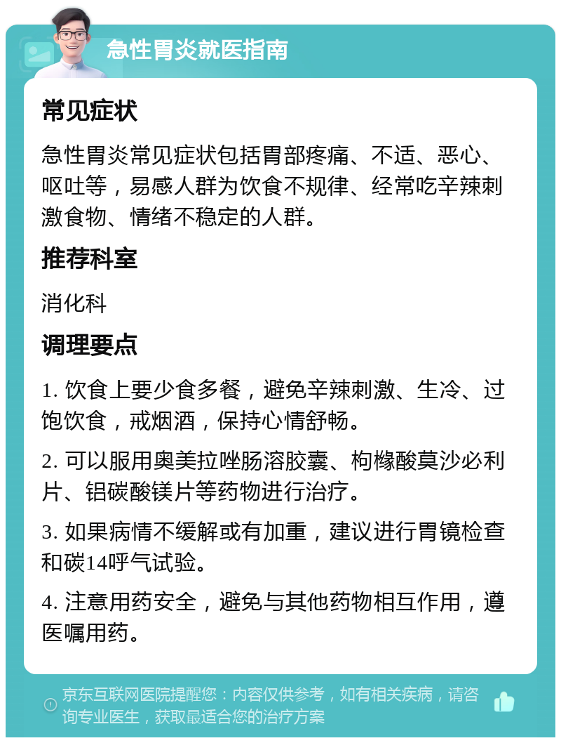 急性胃炎就医指南 常见症状 急性胃炎常见症状包括胃部疼痛、不适、恶心、呕吐等，易感人群为饮食不规律、经常吃辛辣刺激食物、情绪不稳定的人群。 推荐科室 消化科 调理要点 1. 饮食上要少食多餐，避免辛辣刺激、生冷、过饱饮食，戒烟酒，保持心情舒畅。 2. 可以服用奥美拉唑肠溶胶囊、枸橼酸莫沙必利片、铝碳酸镁片等药物进行治疗。 3. 如果病情不缓解或有加重，建议进行胃镜检查和碳14呼气试验。 4. 注意用药安全，避免与其他药物相互作用，遵医嘱用药。