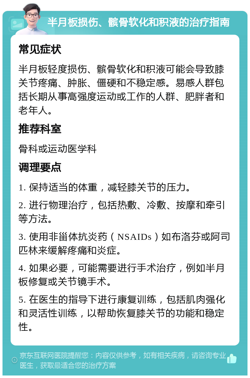 半月板损伤、髌骨软化和积液的治疗指南 常见症状 半月板轻度损伤、髌骨软化和积液可能会导致膝关节疼痛、肿胀、僵硬和不稳定感。易感人群包括长期从事高强度运动或工作的人群、肥胖者和老年人。 推荐科室 骨科或运动医学科 调理要点 1. 保持适当的体重，减轻膝关节的压力。 2. 进行物理治疗，包括热敷、冷敷、按摩和牵引等方法。 3. 使用非甾体抗炎药（NSAIDs）如布洛芬或阿司匹林来缓解疼痛和炎症。 4. 如果必要，可能需要进行手术治疗，例如半月板修复或关节镜手术。 5. 在医生的指导下进行康复训练，包括肌肉强化和灵活性训练，以帮助恢复膝关节的功能和稳定性。