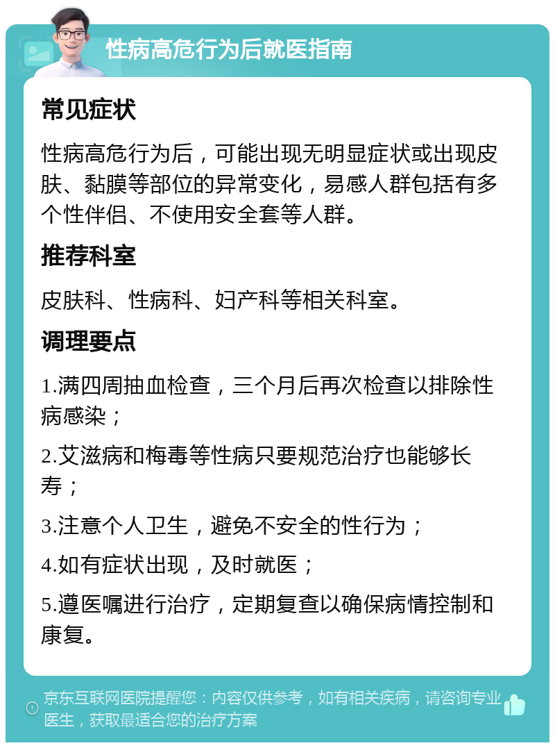 性病高危行为后就医指南 常见症状 性病高危行为后，可能出现无明显症状或出现皮肤、黏膜等部位的异常变化，易感人群包括有多个性伴侣、不使用安全套等人群。 推荐科室 皮肤科、性病科、妇产科等相关科室。 调理要点 1.满四周抽血检查，三个月后再次检查以排除性病感染； 2.艾滋病和梅毒等性病只要规范治疗也能够长寿； 3.注意个人卫生，避免不安全的性行为； 4.如有症状出现，及时就医； 5.遵医嘱进行治疗，定期复查以确保病情控制和康复。