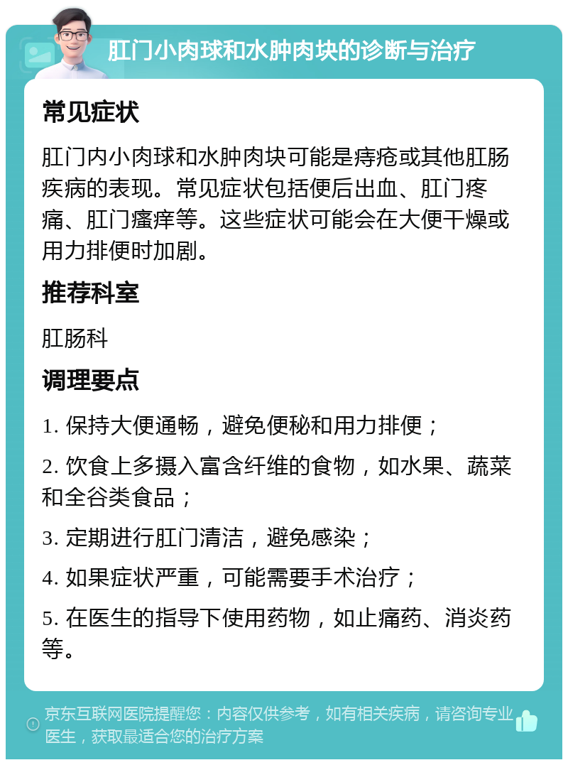 肛门小肉球和水肿肉块的诊断与治疗 常见症状 肛门内小肉球和水肿肉块可能是痔疮或其他肛肠疾病的表现。常见症状包括便后出血、肛门疼痛、肛门瘙痒等。这些症状可能会在大便干燥或用力排便时加剧。 推荐科室 肛肠科 调理要点 1. 保持大便通畅，避免便秘和用力排便； 2. 饮食上多摄入富含纤维的食物，如水果、蔬菜和全谷类食品； 3. 定期进行肛门清洁，避免感染； 4. 如果症状严重，可能需要手术治疗； 5. 在医生的指导下使用药物，如止痛药、消炎药等。