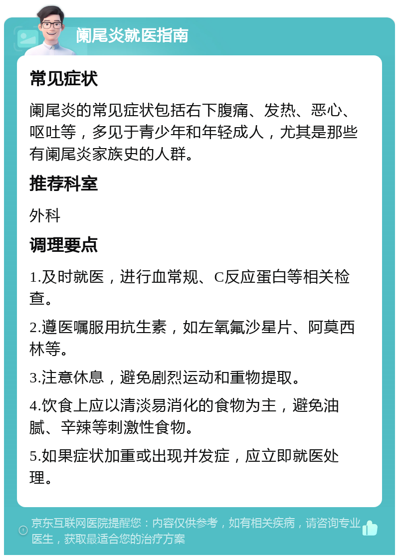 阑尾炎就医指南 常见症状 阑尾炎的常见症状包括右下腹痛、发热、恶心、呕吐等，多见于青少年和年轻成人，尤其是那些有阑尾炎家族史的人群。 推荐科室 外科 调理要点 1.及时就医，进行血常规、C反应蛋白等相关检查。 2.遵医嘱服用抗生素，如左氧氟沙星片、阿莫西林等。 3.注意休息，避免剧烈运动和重物提取。 4.饮食上应以清淡易消化的食物为主，避免油腻、辛辣等刺激性食物。 5.如果症状加重或出现并发症，应立即就医处理。