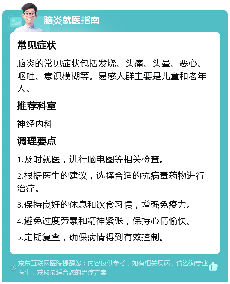 脑炎就医指南 常见症状 脑炎的常见症状包括发烧、头痛、头晕、恶心、呕吐、意识模糊等。易感人群主要是儿童和老年人。 推荐科室 神经内科 调理要点 1.及时就医，进行脑电图等相关检查。 2.根据医生的建议，选择合适的抗病毒药物进行治疗。 3.保持良好的休息和饮食习惯，增强免疫力。 4.避免过度劳累和精神紧张，保持心情愉快。 5.定期复查，确保病情得到有效控制。