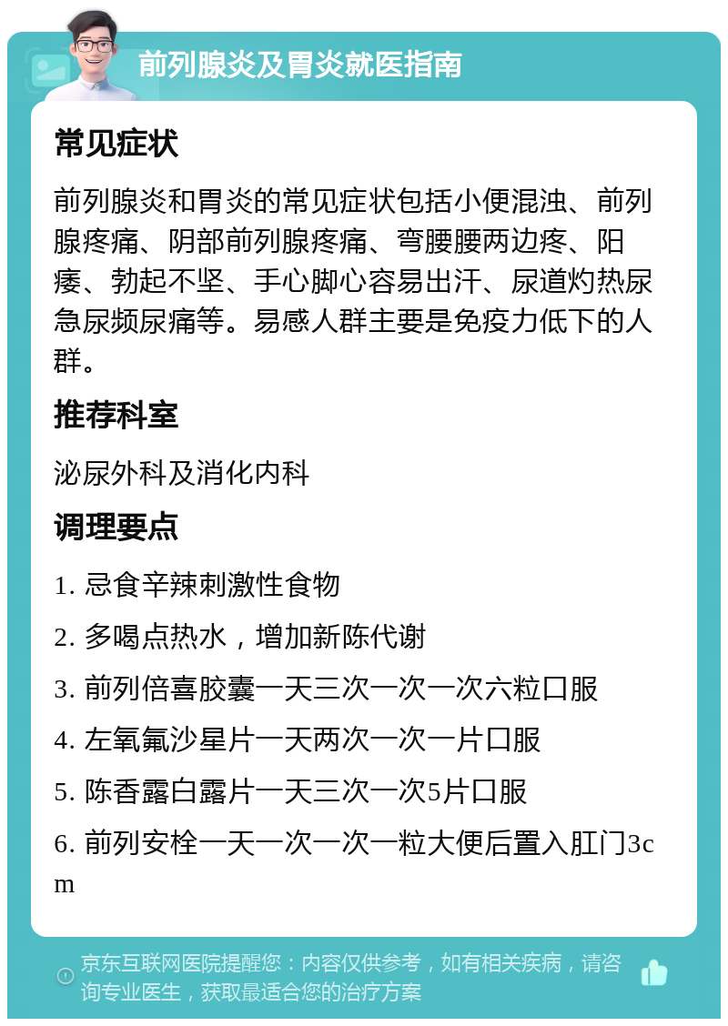 前列腺炎及胃炎就医指南 常见症状 前列腺炎和胃炎的常见症状包括小便混浊、前列腺疼痛、阴部前列腺疼痛、弯腰腰两边疼、阳痿、勃起不坚、手心脚心容易出汗、尿道灼热尿急尿频尿痛等。易感人群主要是免疫力低下的人群。 推荐科室 泌尿外科及消化内科 调理要点 1. 忌食辛辣刺激性食物 2. 多喝点热水，增加新陈代谢 3. 前列倍喜胶囊一天三次一次一次六粒口服 4. 左氧氟沙星片一天两次一次一片口服 5. 陈香露白露片一天三次一次5片口服 6. 前列安栓一天一次一次一粒大便后置入肛门3cm