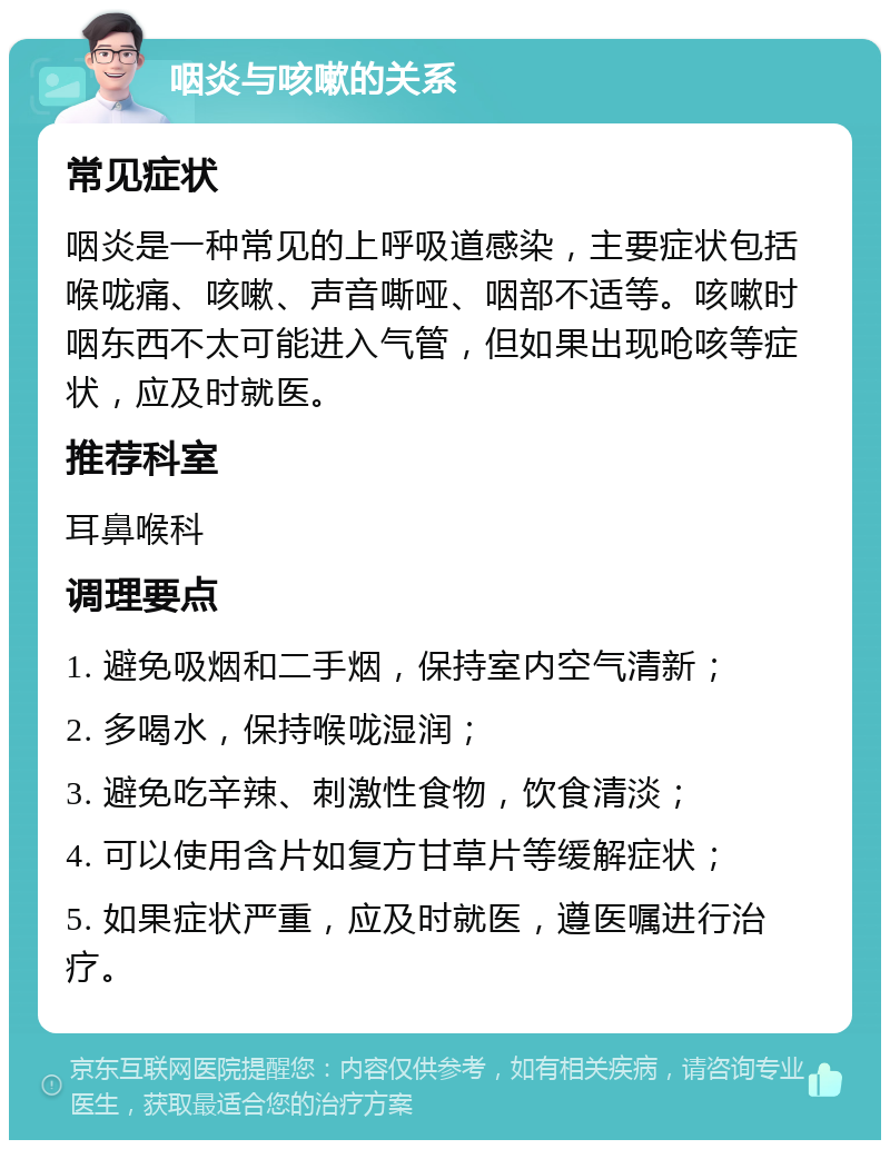 咽炎与咳嗽的关系 常见症状 咽炎是一种常见的上呼吸道感染，主要症状包括喉咙痛、咳嗽、声音嘶哑、咽部不适等。咳嗽时咽东西不太可能进入气管，但如果出现呛咳等症状，应及时就医。 推荐科室 耳鼻喉科 调理要点 1. 避免吸烟和二手烟，保持室内空气清新； 2. 多喝水，保持喉咙湿润； 3. 避免吃辛辣、刺激性食物，饮食清淡； 4. 可以使用含片如复方甘草片等缓解症状； 5. 如果症状严重，应及时就医，遵医嘱进行治疗。