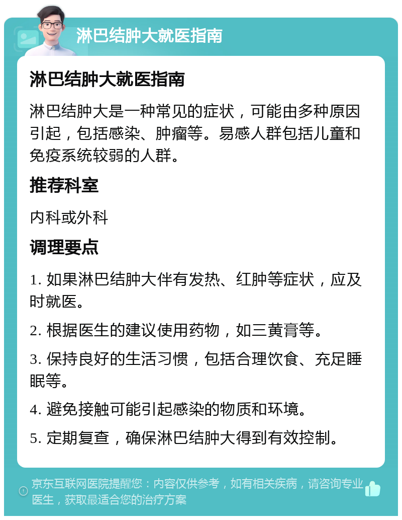 淋巴结肿大就医指南 淋巴结肿大就医指南 淋巴结肿大是一种常见的症状，可能由多种原因引起，包括感染、肿瘤等。易感人群包括儿童和免疫系统较弱的人群。 推荐科室 内科或外科 调理要点 1. 如果淋巴结肿大伴有发热、红肿等症状，应及时就医。 2. 根据医生的建议使用药物，如三黄膏等。 3. 保持良好的生活习惯，包括合理饮食、充足睡眠等。 4. 避免接触可能引起感染的物质和环境。 5. 定期复查，确保淋巴结肿大得到有效控制。