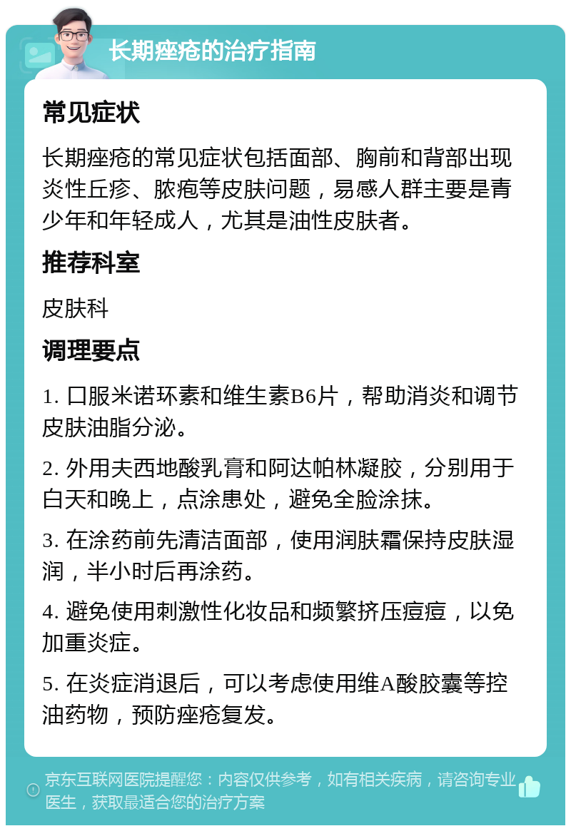 长期痤疮的治疗指南 常见症状 长期痤疮的常见症状包括面部、胸前和背部出现炎性丘疹、脓疱等皮肤问题，易感人群主要是青少年和年轻成人，尤其是油性皮肤者。 推荐科室 皮肤科 调理要点 1. 口服米诺环素和维生素B6片，帮助消炎和调节皮肤油脂分泌。 2. 外用夫西地酸乳膏和阿达帕林凝胶，分别用于白天和晚上，点涂患处，避免全脸涂抹。 3. 在涂药前先清洁面部，使用润肤霜保持皮肤湿润，半小时后再涂药。 4. 避免使用刺激性化妆品和频繁挤压痘痘，以免加重炎症。 5. 在炎症消退后，可以考虑使用维A酸胶囊等控油药物，预防痤疮复发。