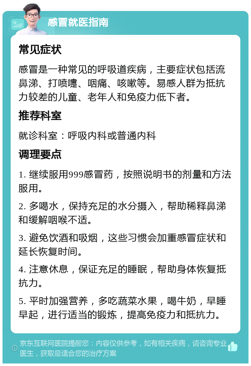 感冒就医指南 常见症状 感冒是一种常见的呼吸道疾病，主要症状包括流鼻涕、打喷嚏、咽痛、咳嗽等。易感人群为抵抗力较差的儿童、老年人和免疫力低下者。 推荐科室 就诊科室：呼吸内科或普通内科 调理要点 1. 继续服用999感冒药，按照说明书的剂量和方法服用。 2. 多喝水，保持充足的水分摄入，帮助稀释鼻涕和缓解咽喉不适。 3. 避免饮酒和吸烟，这些习惯会加重感冒症状和延长恢复时间。 4. 注意休息，保证充足的睡眠，帮助身体恢复抵抗力。 5. 平时加强营养，多吃蔬菜水果，喝牛奶，早睡早起，进行适当的锻炼，提高免疫力和抵抗力。