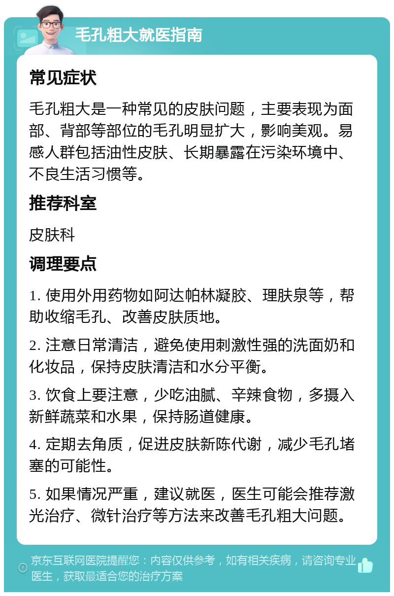 毛孔粗大就医指南 常见症状 毛孔粗大是一种常见的皮肤问题，主要表现为面部、背部等部位的毛孔明显扩大，影响美观。易感人群包括油性皮肤、长期暴露在污染环境中、不良生活习惯等。 推荐科室 皮肤科 调理要点 1. 使用外用药物如阿达帕林凝胶、理肤泉等，帮助收缩毛孔、改善皮肤质地。 2. 注意日常清洁，避免使用刺激性强的洗面奶和化妆品，保持皮肤清洁和水分平衡。 3. 饮食上要注意，少吃油腻、辛辣食物，多摄入新鲜蔬菜和水果，保持肠道健康。 4. 定期去角质，促进皮肤新陈代谢，减少毛孔堵塞的可能性。 5. 如果情况严重，建议就医，医生可能会推荐激光治疗、微针治疗等方法来改善毛孔粗大问题。