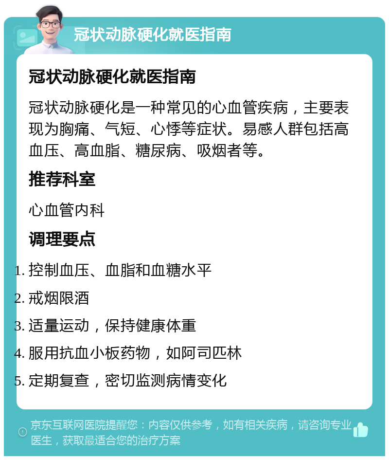 冠状动脉硬化就医指南 冠状动脉硬化就医指南 冠状动脉硬化是一种常见的心血管疾病，主要表现为胸痛、气短、心悸等症状。易感人群包括高血压、高血脂、糖尿病、吸烟者等。 推荐科室 心血管内科 调理要点 控制血压、血脂和血糖水平 戒烟限酒 适量运动，保持健康体重 服用抗血小板药物，如阿司匹林 定期复查，密切监测病情变化