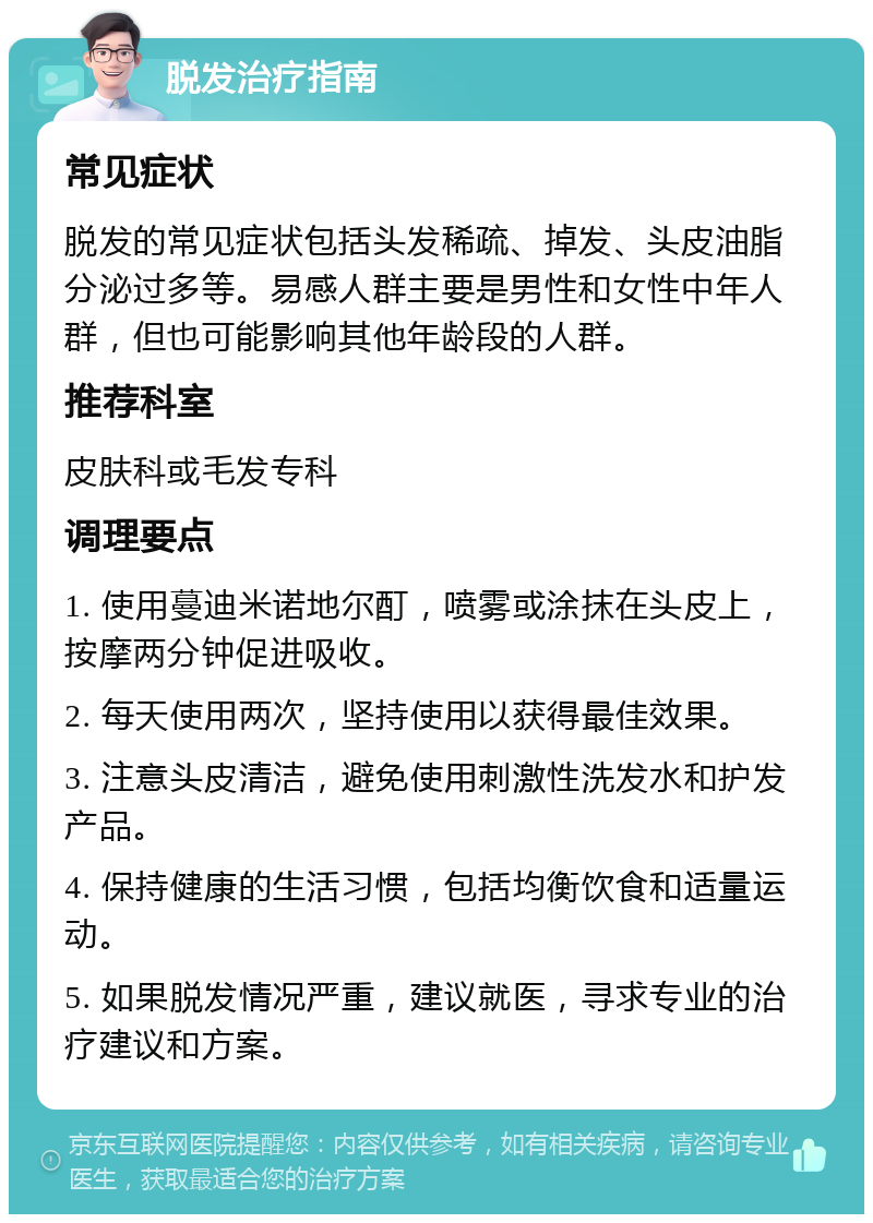 脱发治疗指南 常见症状 脱发的常见症状包括头发稀疏、掉发、头皮油脂分泌过多等。易感人群主要是男性和女性中年人群，但也可能影响其他年龄段的人群。 推荐科室 皮肤科或毛发专科 调理要点 1. 使用蔓迪米诺地尔酊，喷雾或涂抹在头皮上，按摩两分钟促进吸收。 2. 每天使用两次，坚持使用以获得最佳效果。 3. 注意头皮清洁，避免使用刺激性洗发水和护发产品。 4. 保持健康的生活习惯，包括均衡饮食和适量运动。 5. 如果脱发情况严重，建议就医，寻求专业的治疗建议和方案。